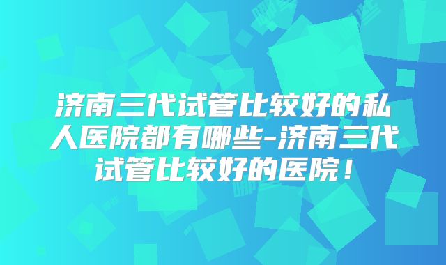 济南三代试管比较好的私人医院都有哪些-济南三代试管比较好的医院！