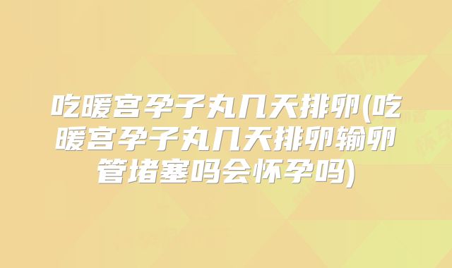 吃暖宫孕子丸几天排卵(吃暖宫孕子丸几天排卵输卵管堵塞吗会怀孕吗)
