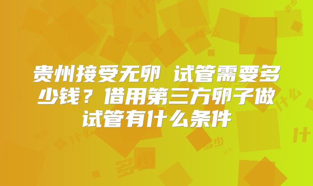 贵州接受无卵�试管需要多少钱？借用第三方卵子做试管有什么条件