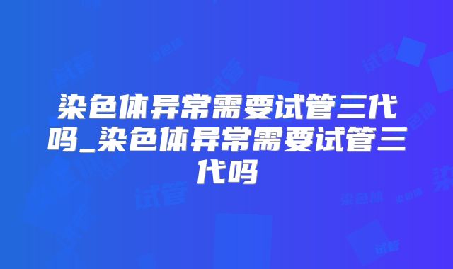 染色体异常需要试管三代吗_染色体异常需要试管三代吗