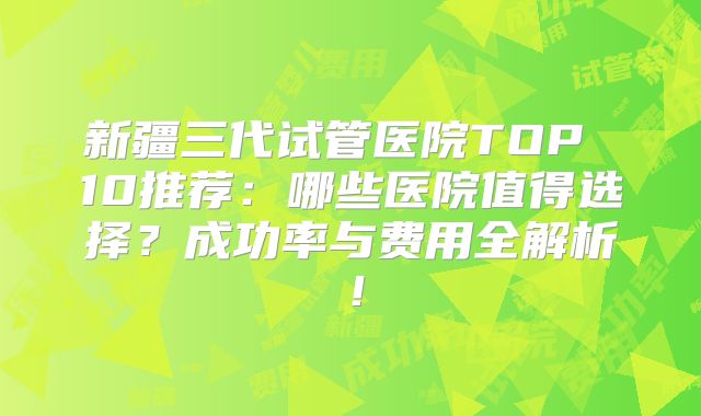 新疆三代试管医院TOP 10推荐:哪些医院值得选择?成功率与费用全解析!