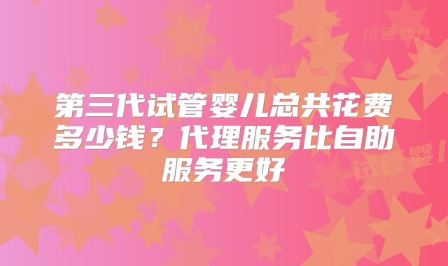第三代试管婴儿总共花费多少钱?代理服务比自助服务更好