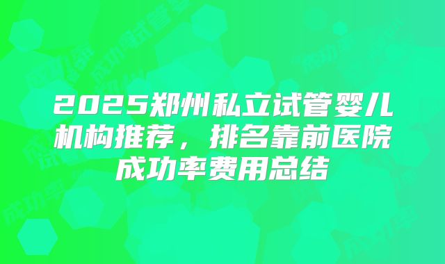 2025郑州私立试管婴儿机构推荐,排名靠前医院成功率费用总结