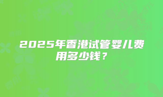 2025年香港试管婴儿费用多少钱？