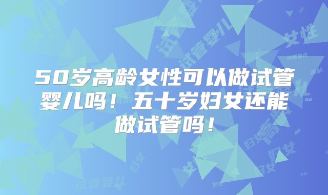 50岁高龄女性可以做试管婴儿吗！五十岁妇女还能做试管吗！