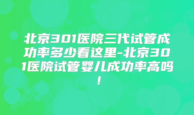 北京301医院三代试管成功率多少看这里-北京301医院试管婴儿成功率高吗！