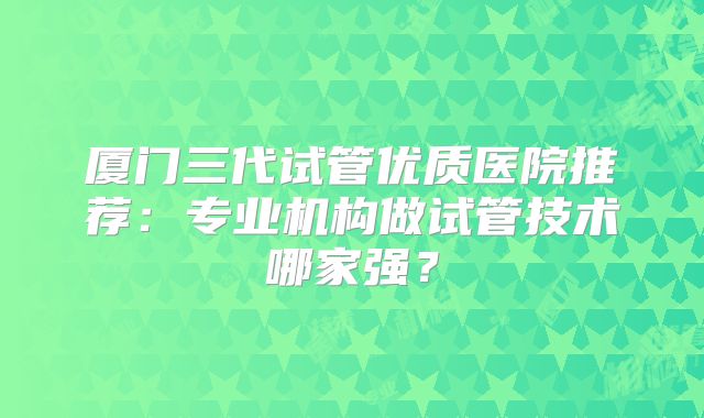 厦门三代试管优质医院推荐：专业机构做试管技术哪家强？