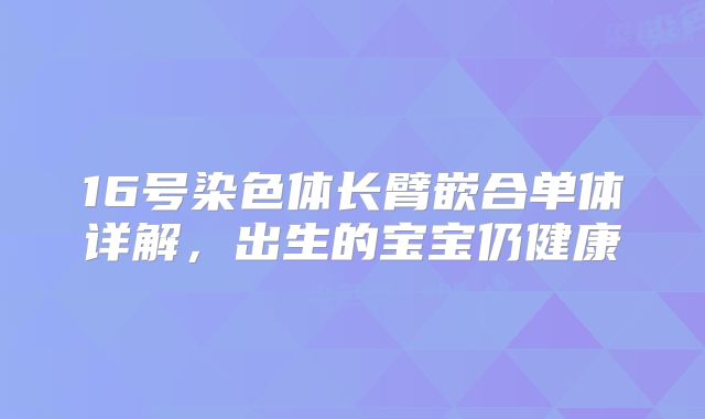 16号染色体长臂嵌合单体详解,出生的宝宝仍健康