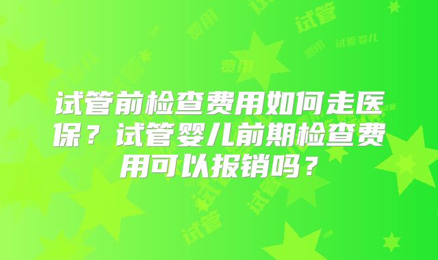 试管前检查费用如何走医保？试管婴儿前期检查费用可以报销吗？