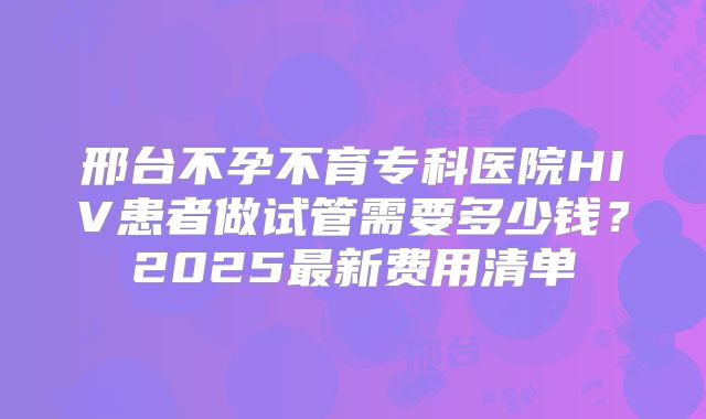 邢台不孕不育专科医院HIV患者做试管需要多少钱?2025最新费用清单