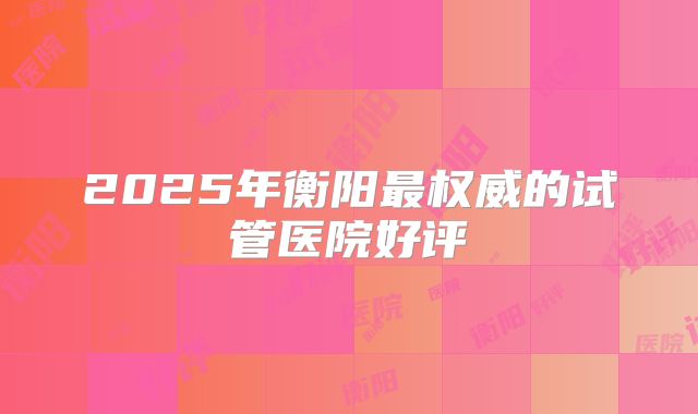 2025年衡阳最权威的试管医院好评