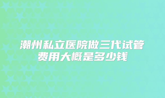 潮州私立医院做三代试管费用大概是多少钱