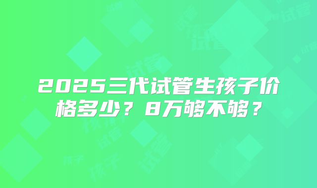2025三代试管生孩子价格多少？8万够不够？