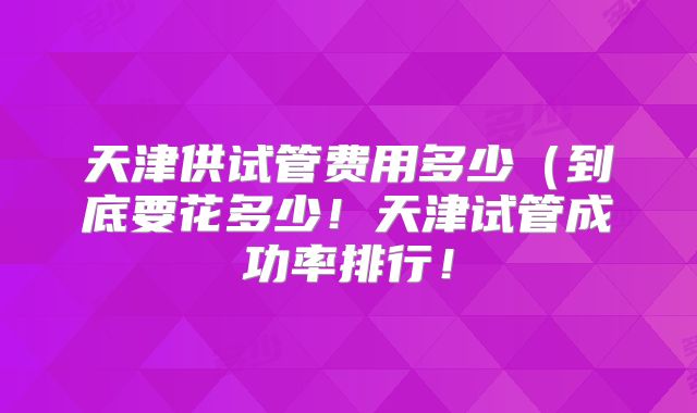 天津供试管费用多少（到底要花多少！天津试管成功率排行！