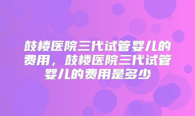 鼓楼医院三代试管婴儿的费用，鼓楼医院三代试管婴儿的费用是多少