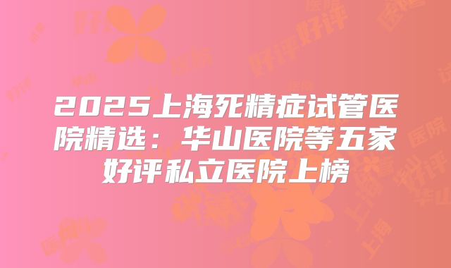 2025上海死精症试管医院精选:华山医院等五家好评私立医院上榜
