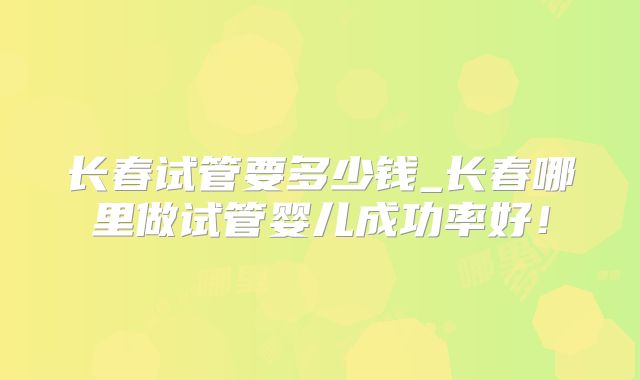 长春试管要多少钱_长春哪里做试管婴儿成功率好！