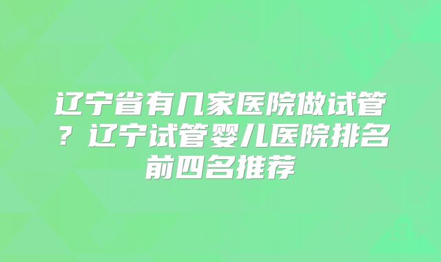 辽宁省有几家医院做试管？辽宁试管婴儿医院排名前四名推荐