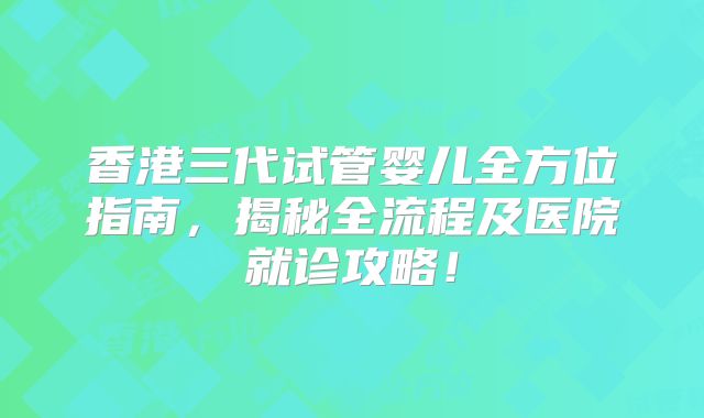 香港三代试管婴儿全方位指南，揭秘全流程及医院就诊攻略！