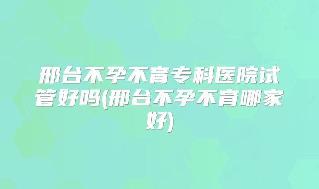 邢台不孕不育专科医院试管好吗(邢台不孕不育哪家好)
