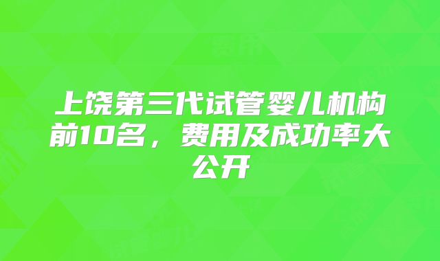 上饶第三代试管婴儿机构前10名,费用及成功率大公开