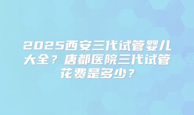 2025西安三代试管婴儿大全?唐都医院三代试管花费是多少?