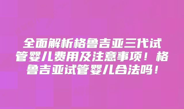 全面解析格鲁吉亚三代试管婴儿费用及注意事项!格鲁吉亚试管婴儿合法吗!