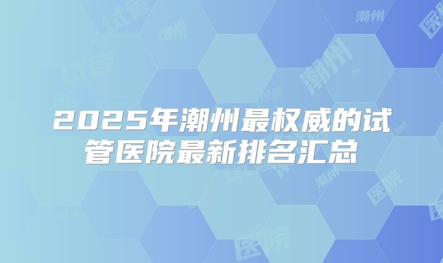 2025年潮州最权威的试管医院最新排名汇总
