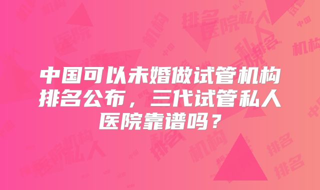 中国可以未婚做试管机构排名公布，三代试管私人医院靠谱吗？