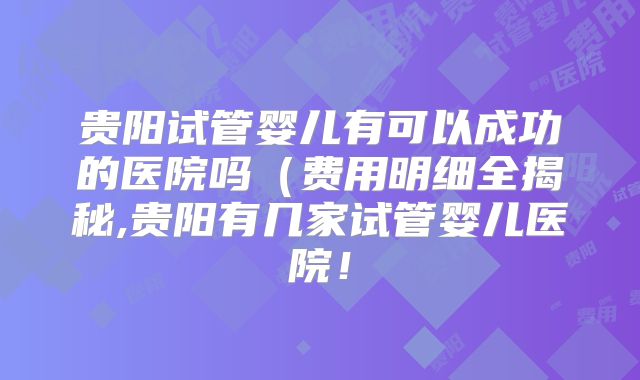 贵阳试管婴儿有可以成功的医院吗（费用明细全揭秘,贵阳有几家试管婴儿医院！