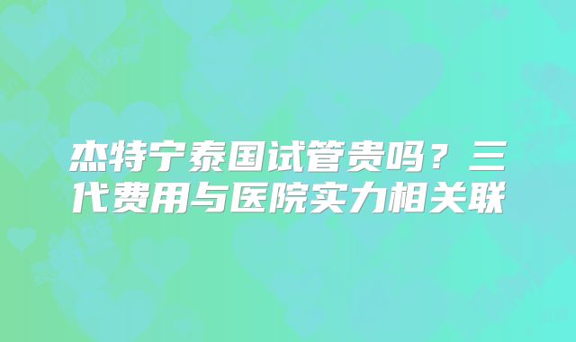 杰特宁泰国试管贵吗？三代费用与医院实力相关联