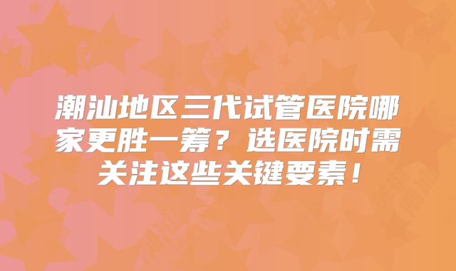 潮汕地区三代试管医院哪家更胜一筹？选医院时需关注这些关键要素！