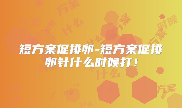 短方案促排卵-短方案促排卵针什么时候打!