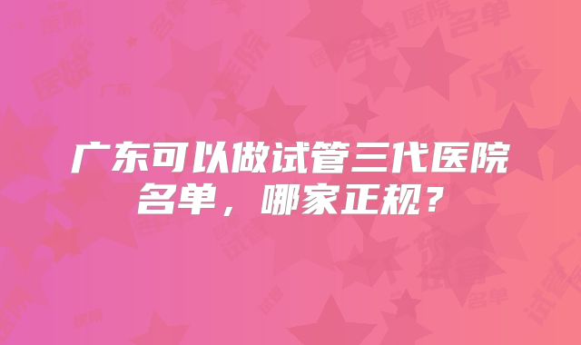 广东可以做试管三代医院名单,哪家正规?
