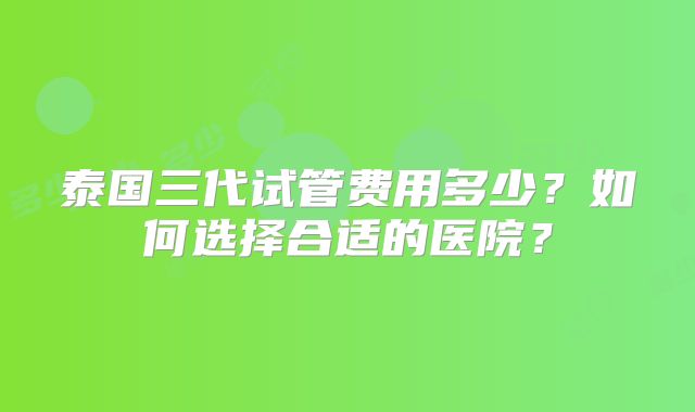 泰国三代试管费用多少？如何选择合适的医院？