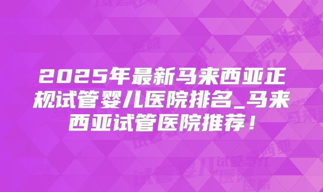 2025年最新马来西亚正规试管婴儿医院排名_马来西亚试管医院推荐!