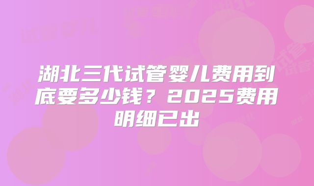 湖北三代试管婴儿费用到底要多少钱？2025费用明细已出