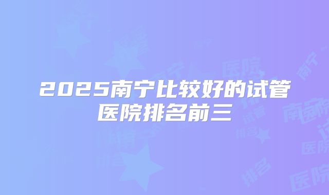 2025南宁比较好的试管医院排名前三