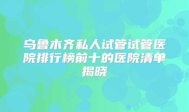 乌鲁木齐私人试管试管医院排行榜前十的医院清单揭晓