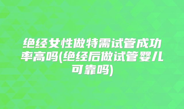 绝经女性做特需试管成功率高吗(绝经后做试管婴儿可靠吗)