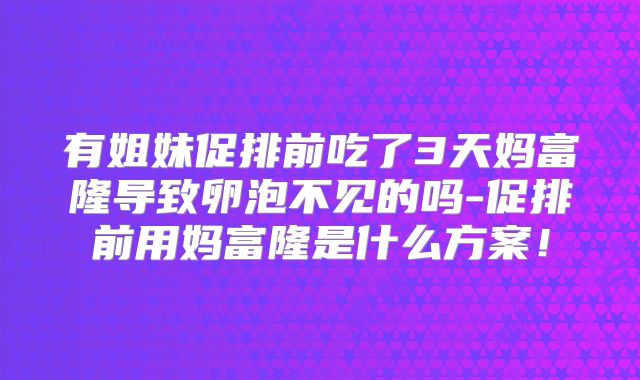 有姐妹促排前吃了3天妈富隆导致卵泡不见的吗-促排前用妈富隆是什么方案!