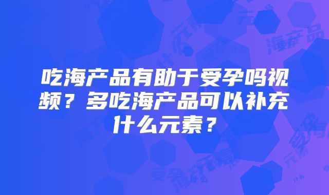 吃海产品有助于受孕吗视频?多吃海产品可以补充什么元素?