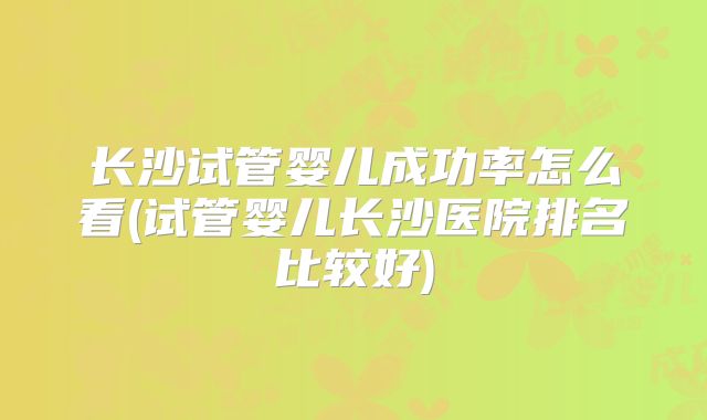 长沙试管婴儿成功率怎么看(试管婴儿长沙医院排名比较好)
