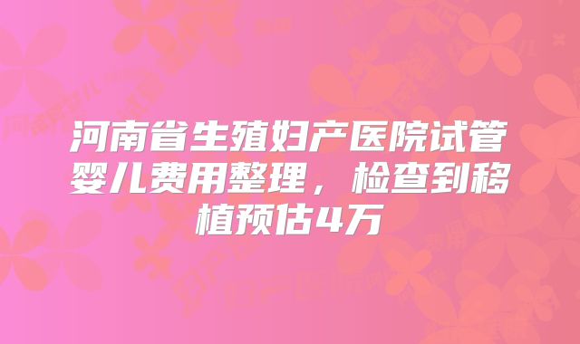 河南省生殖妇产医院试管婴儿费用整理,检查到移植预估4万