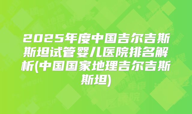 2025年度中国吉尔吉斯斯坦试管婴儿医院排名解析(中国国家地理吉尔吉斯斯坦)