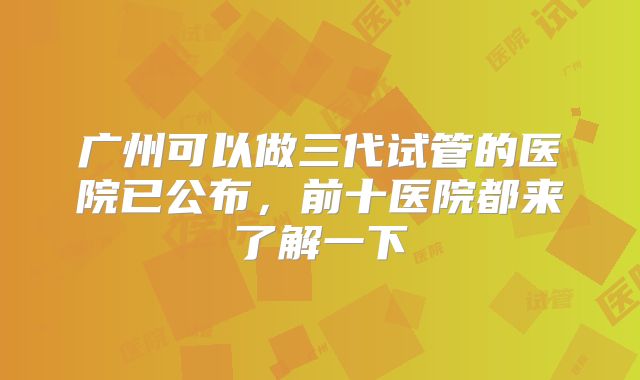 广州可以做三代试管的医院已公布，前十医院都来了解一下
