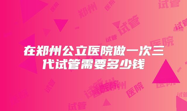 在郑州公立医院做一次三代试管需要多少钱