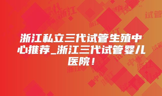 浙江私立三代试管生殖中心推荐_浙江三代试管婴儿医院!