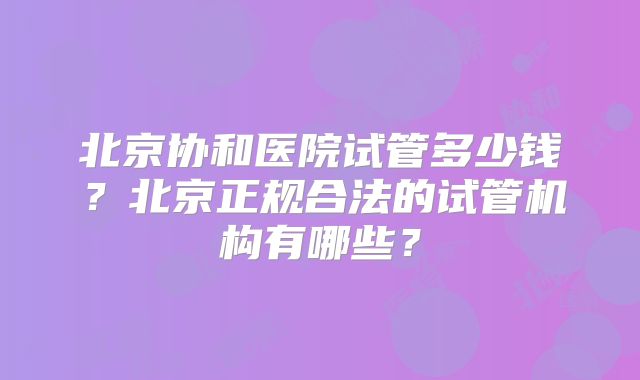 北京协和医院试管多少钱?北京正规合法的试管机构有哪些?