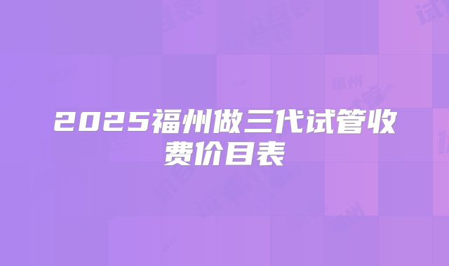 2025福州做三代试管收费价目表
